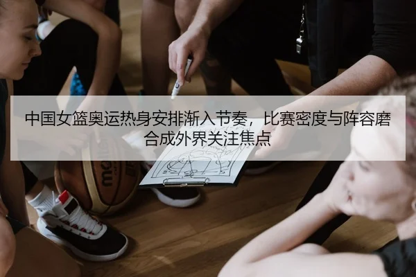 中国女篮奥运热身安排渐入节奏，比赛密度与阵容磨合成外界关注焦点