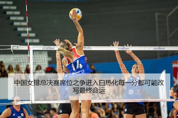 中国女排总决赛席位之争进入白热化每一分都可能改写最终命运